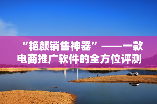 “艷顏銷售神器”——一款電商推廣軟件的全方位評測回顧