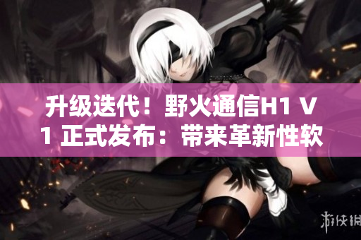 升級(jí)迭代！野火通信H1 V1 正式發(fā)布：帶來(lái)革新性軟件體驗(yàn)
