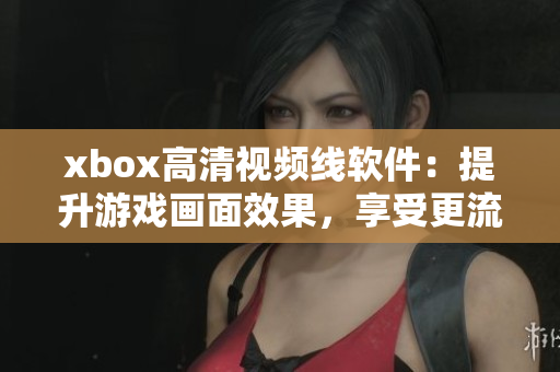 xbox高清視頻線軟件：提升游戲畫面效果，享受更流暢游戲體驗