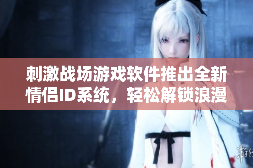 刺激戰(zhàn)場游戲軟件推出全新情侶ID系統(tǒng)，輕松解鎖浪漫互動！