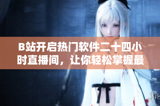 B站開啟熱門軟件二十四小時(shí)直播間，讓你輕松掌握最新軟件動(dòng)態(tài)