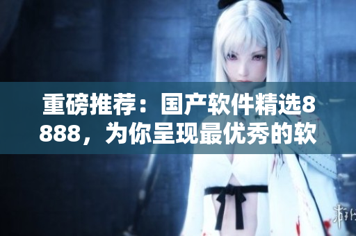 重磅推薦：國產(chǎn)軟件精選8888，為你呈現(xiàn)最優(yōu)秀的軟件產(chǎn)品！