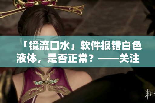 「鏡流口水」軟件報(bào)錯(cuò)白色液體，是否正常？——關(guān)注用戶體驗(yàn)和健康。