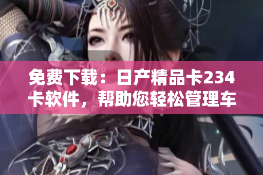免費(fèi)下載：日產(chǎn)精品卡234卡軟件，幫助您輕松管理車輛信息