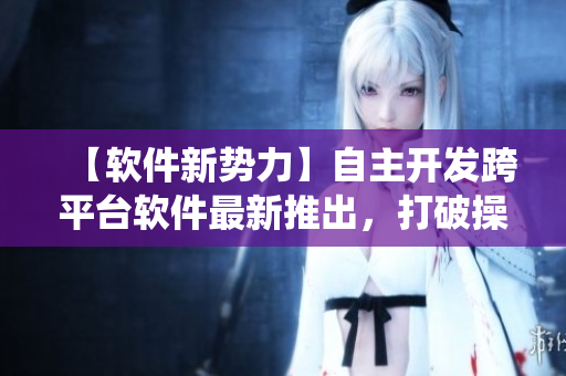 【軟件新勢(shì)力】自主開(kāi)發(fā)跨平臺(tái)軟件最新推出，打破操作系統(tǒng)限制！