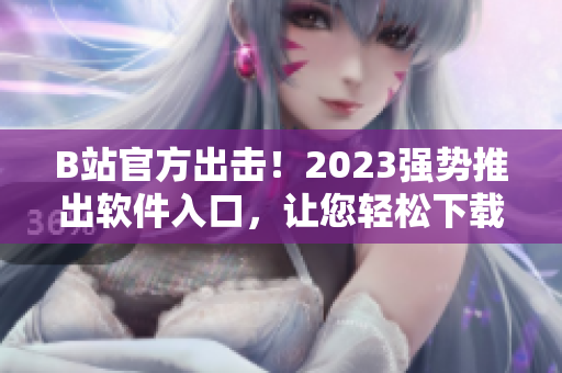 B站官方出擊！2023強(qiáng)勢(shì)推出軟件入口，讓您輕松下載海量視頻資源
