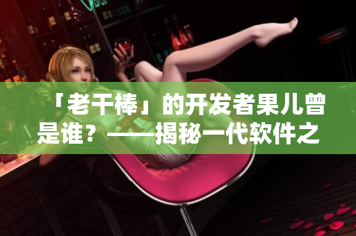 「老干棒」的開發(fā)者果兒曾是誰？——揭秘一代軟件之父的不為人知往事
