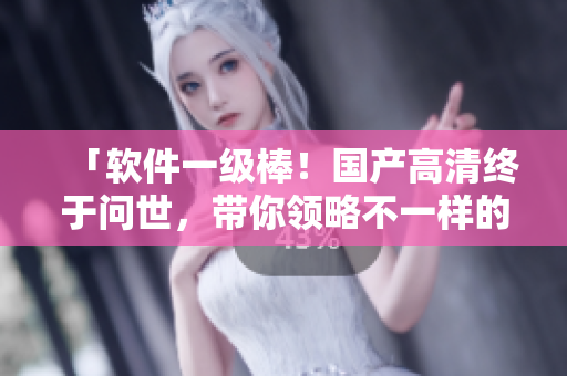 「軟件一級棒！國產(chǎn)高清終于問世，帶你領(lǐng)略不一樣的視覺體驗」