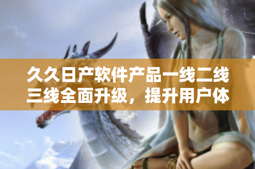久久日產(chǎn)軟件產(chǎn)品一線二線三線全面升級(jí)，提升用戶體驗(yàn)。