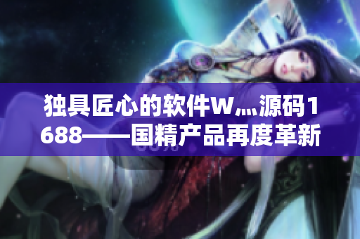 獨(dú)具匠心的軟件W灬源碼1688——國(guó)精產(chǎn)品再度革新