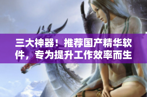 三大神器！推薦國產(chǎn)精華軟件，專為提升工作效率而生！