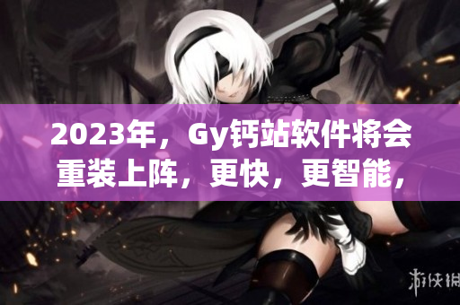 2023年，Gy鈣站軟件將會重裝上陣，更快，更智能，更具創(chuàng)新。