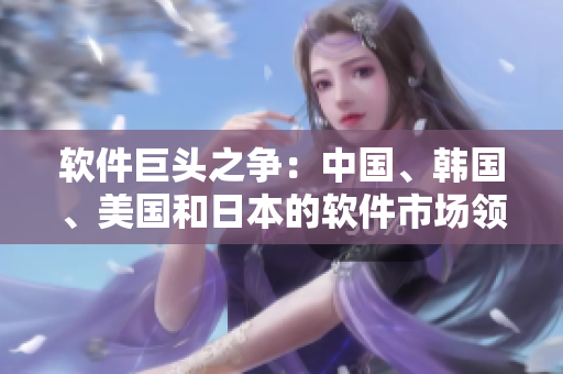 軟件巨頭之爭：中國、韓國、美國和日本的軟件市場領(lǐng)導(dǎo)者角逐