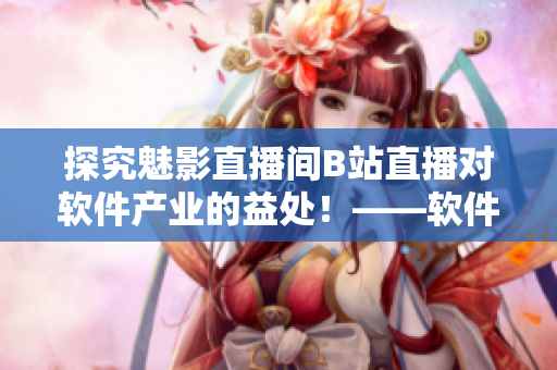 探究魅影直播間B站直播對(duì)軟件產(chǎn)業(yè)的益處！——軟件開(kāi)發(fā)者必讀