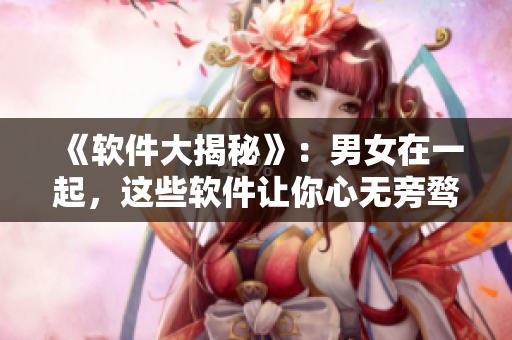 《軟件大揭秘》：男女在一起，這些軟件讓你心無(wú)旁騖！視頻素材揭秘！