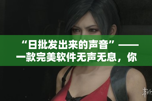 “日批發(fā)出來(lái)的聲音”——一款完美軟件無(wú)聲無(wú)息，你值得擁有！