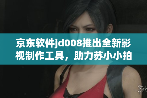 京東軟件jd008推出全新影視制作工具，助力蘇小小拍攝更出色電影！