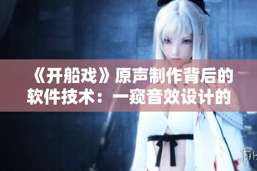 《開船戲》原聲制作背后的軟件技術(shù)：一窺音效設(shè)計的創(chuàng)新之路