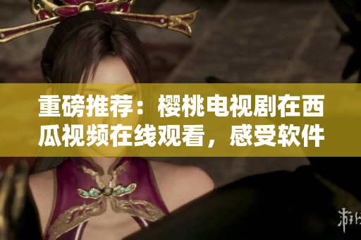 重磅推薦：櫻桃電視劇在西瓜視頻在線觀看，感受軟件極致優(yōu)化！