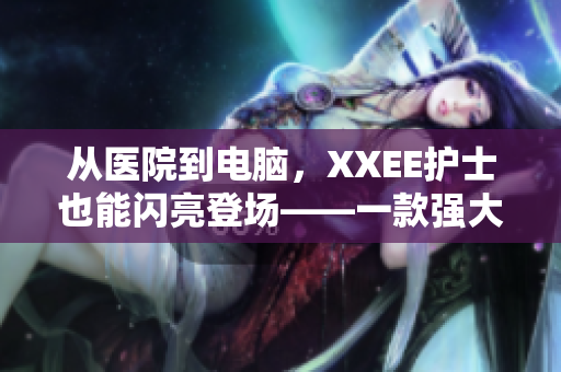 從醫(yī)院到電腦，XXEE護(hù)士也能閃亮登場——一款強(qiáng)大的護(hù)理管理軟件誕生！