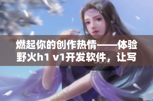 燃起你的創(chuàng)作熱情——體驗野火h1 v1開發(fā)軟件，讓寫作更加高效