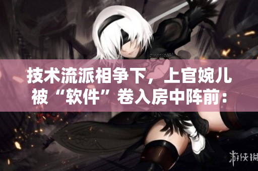 技術(shù)流派相爭下，上官婉兒被“軟件”卷入房中陣前：真相何在？