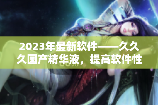 2023年最新軟件——久久久國產(chǎn)精華液，提高軟件性能的不二選擇！