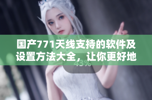 國產(chǎn)771天線支持的軟件及設(shè)置方法大全，讓你更好地使用！