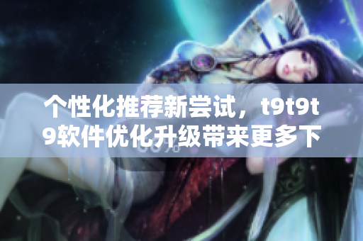 個性化推薦新嘗試，t9t9t9軟件優(yōu)化升級帶來更多下載選擇
