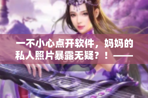 一不小心點開軟件，媽媽的私人照片暴露無疑？！——如何保護用戶隱私？