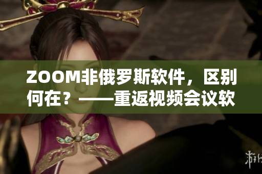 ZOOM非俄羅斯軟件，區(qū)別何在？——重返視頻會(huì)議軟件市場(chǎng)