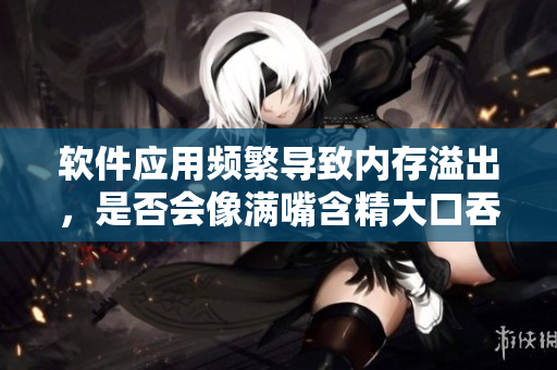 軟件應(yīng)用頻繁導(dǎo)致內(nèi)存溢出，是否會像滿嘴含精大口吞精一樣