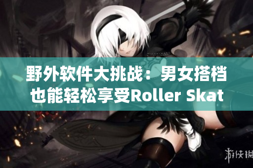 野外軟件大挑戰(zhàn)：男女搭檔也能輕松享受Roller Skating！