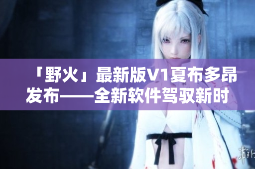 「野火」最新版V1夏布多昂發(fā)布——全新軟件駕馭新時代！