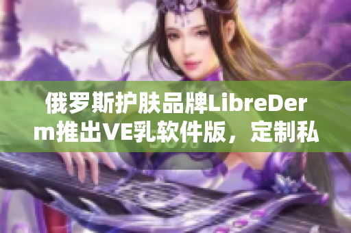 俄羅斯護(hù)膚品牌LibreDerm推出VE乳軟件版，定制私人肌膚護(hù)理計(jì)劃