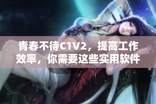 青春不待C1V2，提高工作效率，你需要這些實用軟件