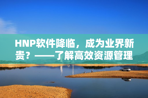 HNP軟件降臨，成為業(yè)界新貴？——了解高效資源管理工具的誕生與運用