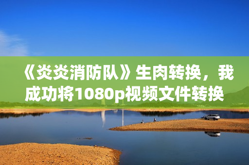 《炎炎消防隊》生肉轉(zhuǎn)換，我成功將1080p視頻文件轉(zhuǎn)換為高品質(zhì)軟件！