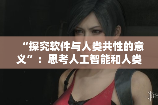 “探究軟件與人類共性的意義”：思考人工智能和人類關(guān)系的重要性