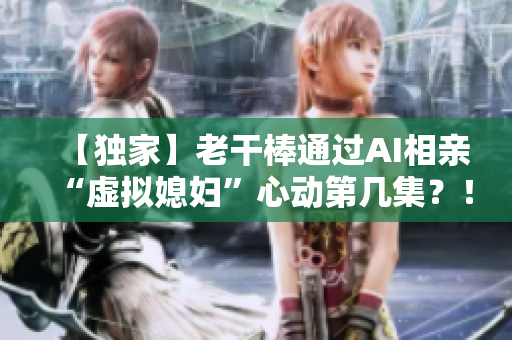 【獨(dú)家】老干棒通過(guò)AI相親“虛擬媳婦”心動(dòng)第幾集？！