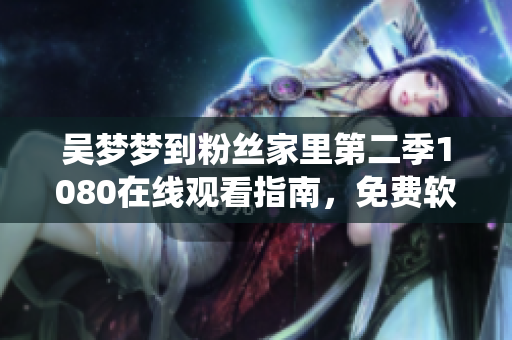 吳夢夢到粉絲家里第二季1080在線觀看指南，免費軟件演繹明星接地氣