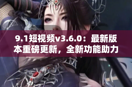 9.1短視頻v3.6.0：最新版本重磅更新，全新功能助力視頻創(chuàng)作
