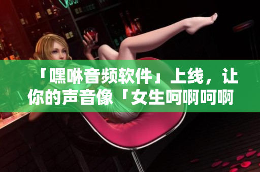 「嘿咻音頻軟件」上線，讓你的聲音像「女生呵啊呵啊呵啊叫」一樣動(dòng)聽