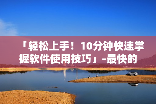 「輕松上手！10分鐘快速掌握軟件使用技巧」-最快的軟件學(xué)習(xí)方式