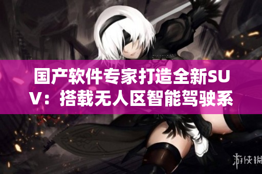 國產(chǎn)軟件專家打造全新SUV：搭載無人區(qū)智能駕駛系統(tǒng)