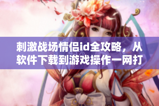 刺激戰(zhàn)場情侶id全攻略，從軟件下載到游戲操作一網(wǎng)打盡！