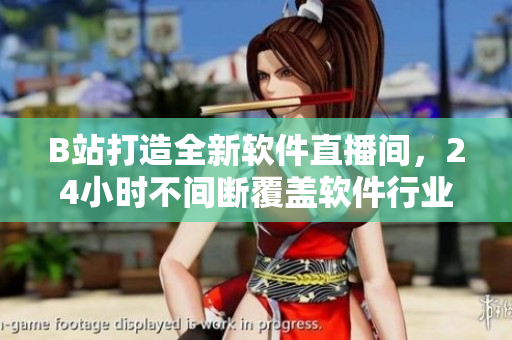 B站打造全新軟件直播間，24小時(shí)不間斷覆蓋軟件行業(yè)熱點(diǎn)！