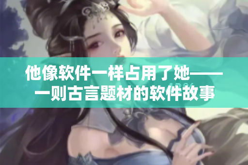 他像軟件一樣占用了她——一則古言題材的軟件故事