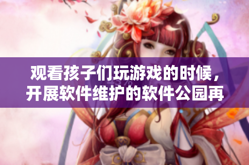 觀看孩子們玩游戲的時候，開展軟件維護的軟件公園再獲新突破！