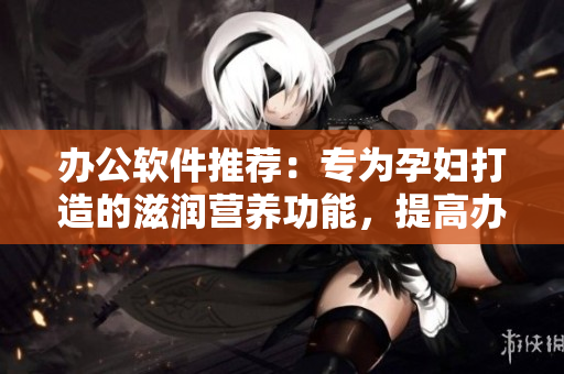 辦公軟件推薦：專為孕婦打造的滋潤營養(yǎng)功能，提高辦公效率！